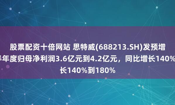 股票配资十倍网站 思特威(688213.SH)发预增，预计半年度归母净利润3.6亿元到4.2亿元，同比增长140%到180%