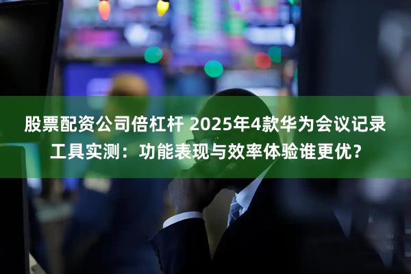 股票配资公司倍杠杆 2025年4款华为会议记录工具实测：功能表现与效率体验谁更优？
