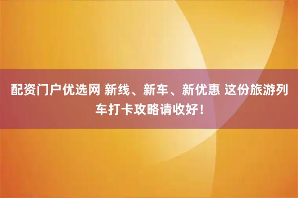 配资门户优选网 新线、新车、新优惠 这份旅游列车打卡攻略请收好！