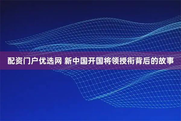 配资门户优选网 新中国开国将领授衔背后的故事