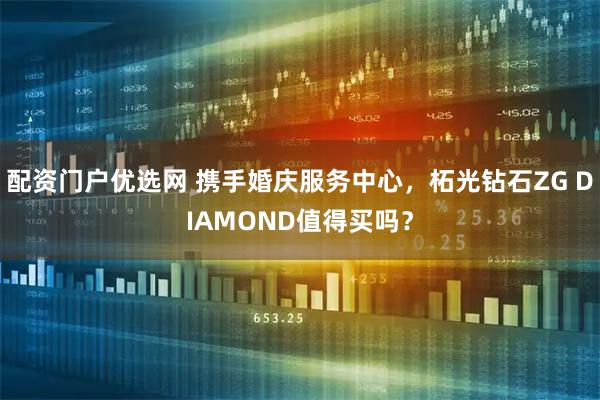 配资门户优选网 携手婚庆服务中心，柘光钻石ZG DIAMOND值得买吗？