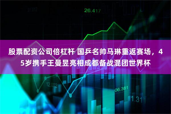 股票配资公司倍杠杆 国乒名帅马琳重返赛场，45岁携手王曼昱亮相成都备战混团世界杯